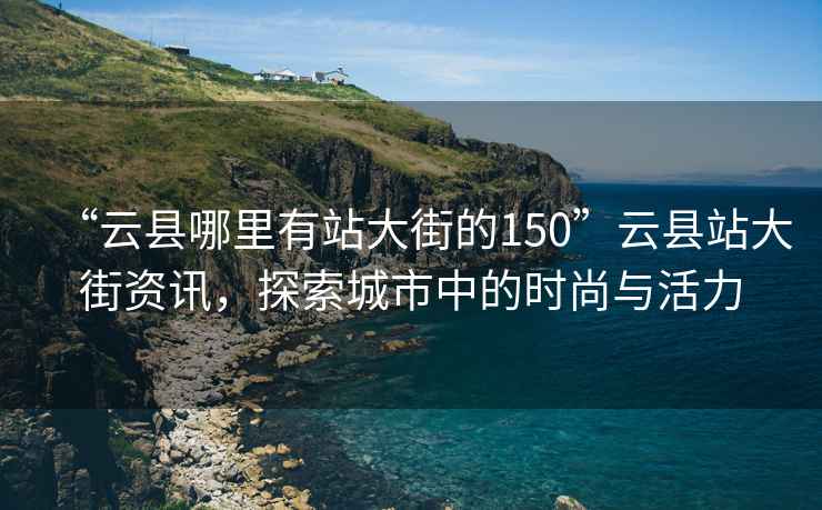 “云縣哪里有站大街的150”云縣站大街資訊，探索城市中的時(shí)尚與活力