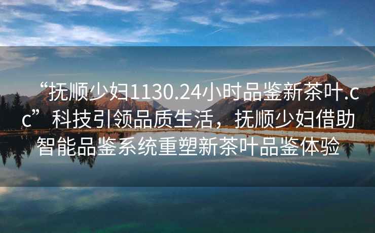 “撫順少婦1130.24小時品鑒新茶葉.cc”科技引領品質生活，撫順少婦借助智能品鑒系統(tǒng)重塑新茶葉品鑒體驗