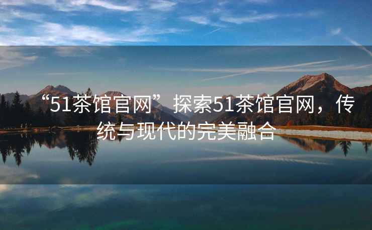“51茶館官網(wǎng)”探索51茶館官網(wǎng)，傳統(tǒng)與現(xiàn)代的完美融合
