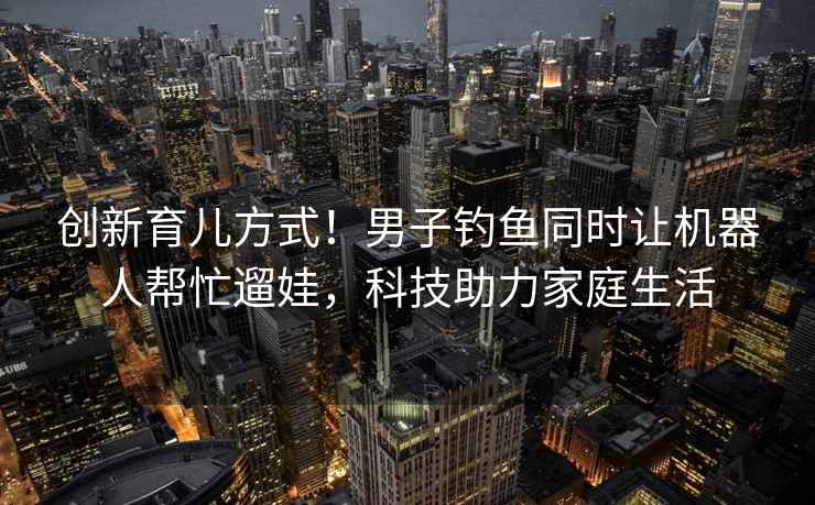 創(chuàng)新育兒方式！男子釣魚同時讓機器人幫忙遛娃，科技助力家庭生活