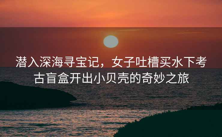 潛入深海尋寶記，女子吐槽買水下考古盲盒開出小貝殼的奇妙之旅