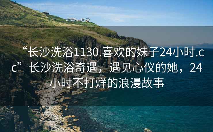 “長沙洗浴1130.喜歡的妹子24小時(shí).cc”長沙洗浴奇遇，遇見心儀的她，24小時(shí)不打烊的浪漫故事