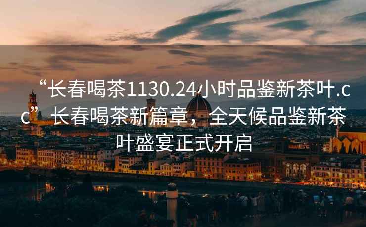 “長(zhǎng)春喝茶1130.24小時(shí)品鑒新茶葉.cc”長(zhǎng)春喝茶新篇章，全天候品鑒新茶葉盛宴正式開啟