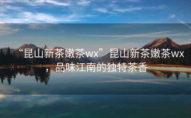 “昆山新茶嫩茶wx”昆山新茶嫩茶wx，品味江南的獨(dú)特茶香