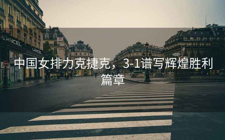 中國女排力克捷克，3-1譜寫輝煌勝利篇章