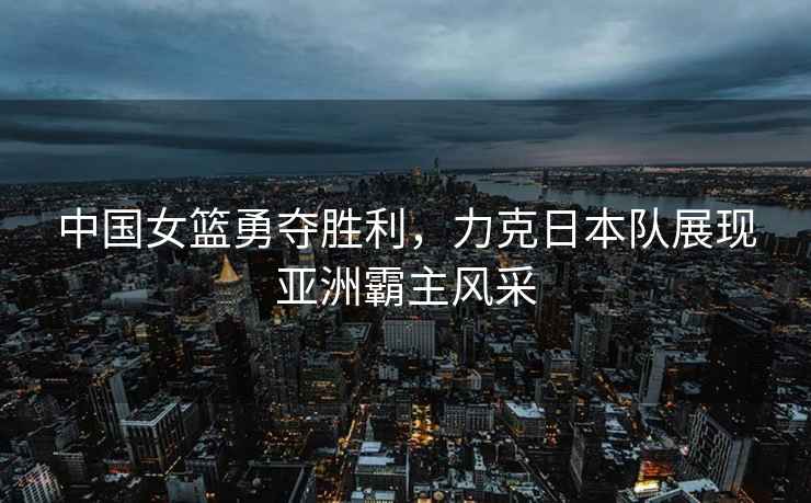 中國女籃勇奪勝利，力克日本隊展現(xiàn)亞洲霸主風采