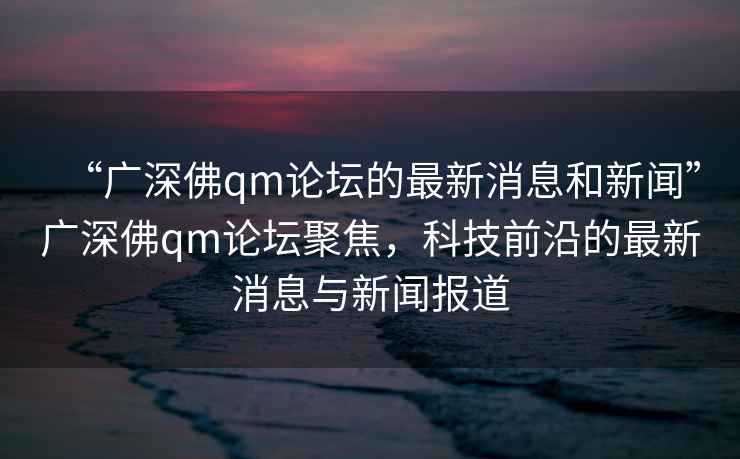 “廣深佛qm論壇的最新消息和新聞”廣深佛qm論壇聚焦，科技前沿的最新消息與新聞報(bào)道