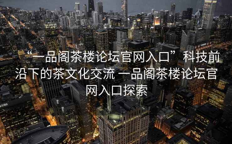 “一品閣茶樓論壇官網(wǎng)入口”科技前沿下的茶文化交流 一品閣茶樓論壇官網(wǎng)入口探索