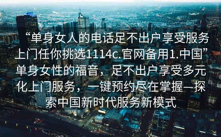 “單身女人的電話足不出戶享受服務(wù)上門任你挑選1114c.官網(wǎng)備用1.中國(guó)”單身女性的福音，足不出戶享受多元化上門服務(wù)，一鍵預(yù)約盡在掌握—探索中國(guó)新時(shí)代服務(wù)新模式