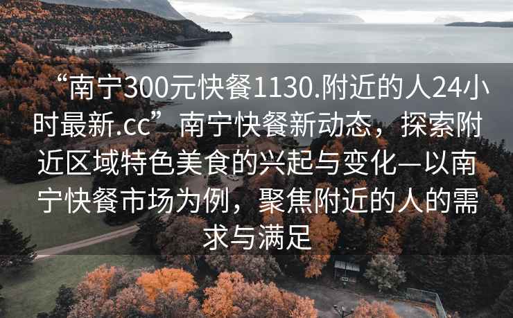 “南寧300元快餐1130.附近的人24小時最新.cc”南寧快餐新動態(tài)，探索附近區(qū)域特色美食的興起與變化—以南寧快餐市場為例，聚焦附近的人的需求與滿足