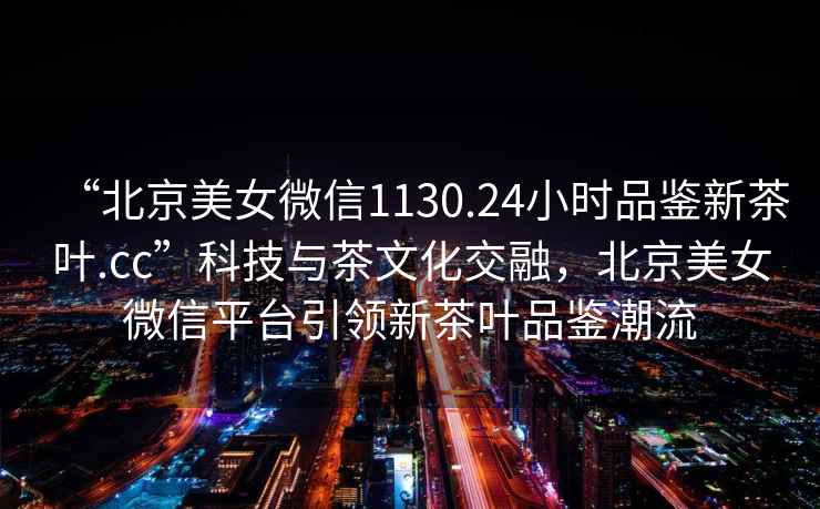 “北京美女微信1130.24小時品鑒新茶葉.cc”科技與茶文化交融，北京美女微信平臺引領(lǐng)新茶葉品鑒潮流