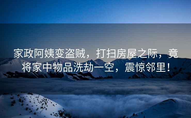 家政阿姨變盜賊，打掃房屋之際，竟將家中物品洗劫一空，震驚鄰里！