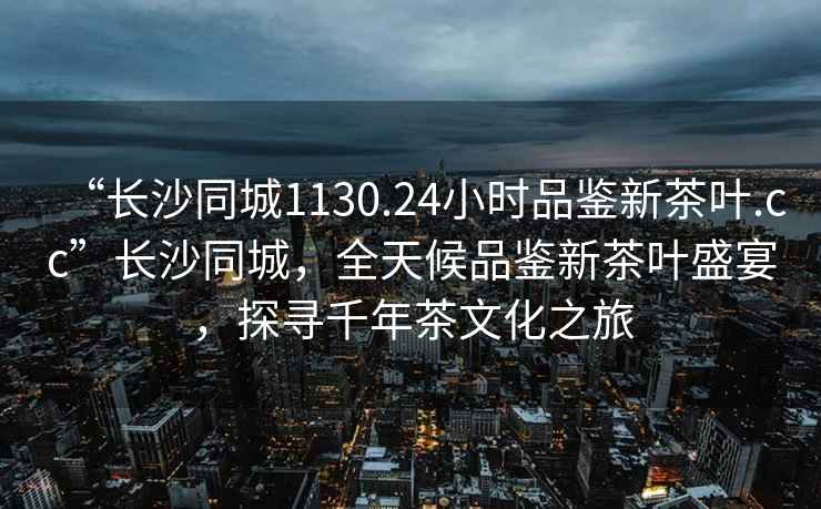 “長沙同城1130.24小時品鑒新茶葉.cc”長沙同城，全天候品鑒新茶葉盛宴，探尋千年茶文化之旅