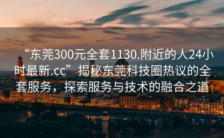 “東莞300元全套1130.附近的人24小時(shí)最新.cc”揭秘東莞科技圈熱議的全套服務(wù)，探索服務(wù)與技術(shù)的融合之道