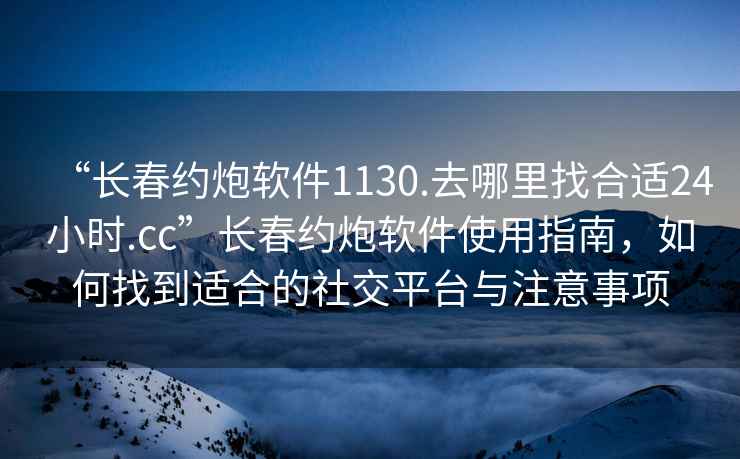 “長春約炮軟件1130.去哪里找合適24小時.cc”長春約炮軟件使用指南，如何找到適合的社交平臺與注意事項