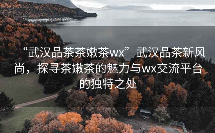 “武漢品茶茶嫩茶wx”武漢品茶新風(fēng)尚，探尋茶嫩茶的魅力與wx交流平臺的獨特之處