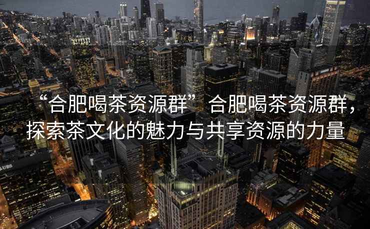“合肥喝茶資源群”合肥喝茶資源群，探索茶文化的魅力與共享資源的力量