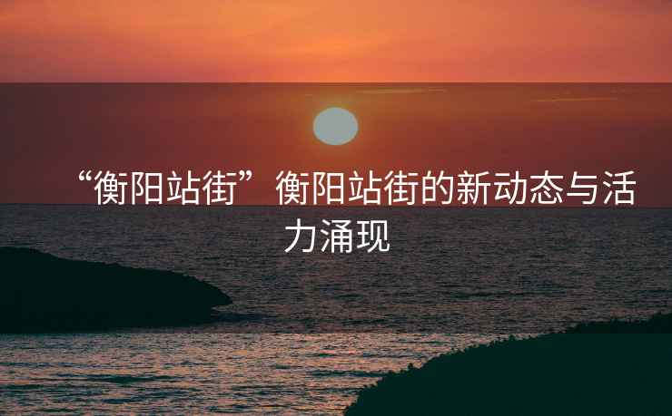 “衡陽站街”衡陽站街的新動態(tài)與活力涌現(xiàn)