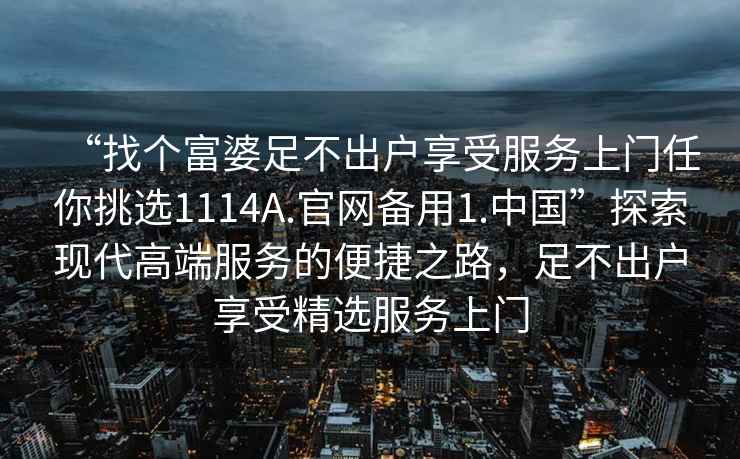 “找個(gè)富婆足不出戶享受服務(wù)上門任你挑選1114A.官網(wǎng)備用1.中國(guó)”探索現(xiàn)代高端服務(wù)的便捷之路，足不出戶享受精選服務(wù)上門