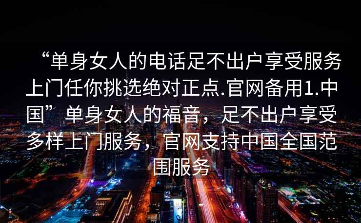 “單身女人的電話足不出戶享受服務(wù)上門任你挑選絕對(duì)正點(diǎn).官網(wǎng)備用1.中國”單身女人的福音，足不出戶享受多樣上門服務(wù)，官網(wǎng)支持中國全國范圍服務(wù)