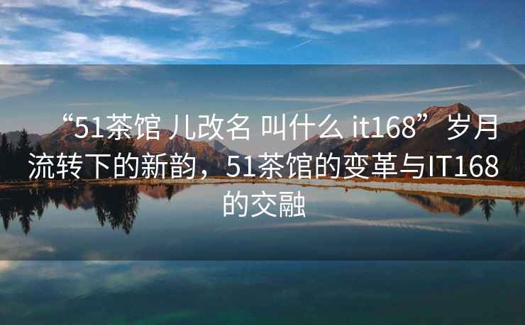 “51茶館 兒改名 叫什么 it168”歲月流轉(zhuǎn)下的新韻，51茶館的變革與IT168的交融