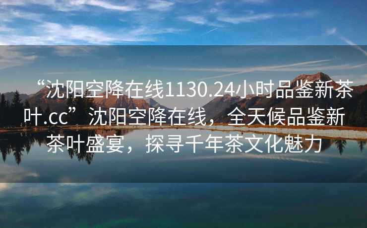 “沈陽空降在線1130.24小時品鑒新茶葉.cc”沈陽空降在線，全天候品鑒新茶葉盛宴，探尋千年茶文化魅力