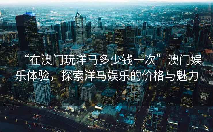 “在澳門玩洋馬多少錢一次”澳門娛樂體驗(yàn)，探索洋馬娛樂的價格與魅力