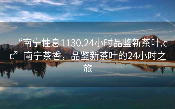 “南寧性息1130.24小時(shí)品鑒新茶葉.cc”南寧茶香，品鑒新茶葉的24小時(shí)之旅