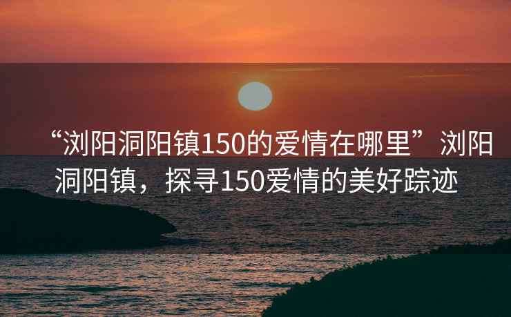 “瀏陽洞陽鎮(zhèn)150的愛情在哪里”瀏陽洞陽鎮(zhèn)，探尋150愛情的美好蹤跡