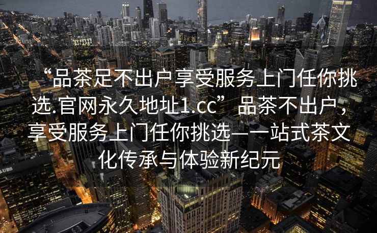 “品茶足不出戶享受服務(wù)上門任你挑選.官網(wǎng)永久地址1.cc”品茶不出戶，享受服務(wù)上門任你挑選—一站式茶文化傳承與體驗新紀元