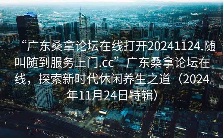 “廣東桑拿論壇在線打開(kāi)20241124.隨叫隨到服務(wù)上門(mén).cc”廣東桑拿論壇在線，探索新時(shí)代休閑養(yǎng)生之道（2024年11月24日特輯）