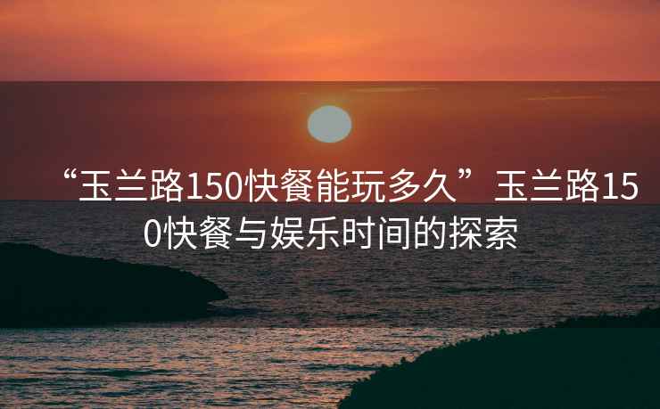 “玉蘭路150快餐能玩多久”玉蘭路150快餐與娛樂時間的探索