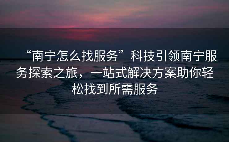 “南寧怎么找服務”科技引領南寧服務探索之旅，一站式解決方案助你輕松找到所需服務