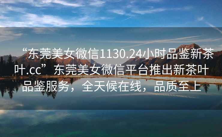 “東莞美女微信1130.24小時品鑒新茶葉.cc”東莞美女微信平臺推出新茶葉品鑒服務(wù)，全天候在線，品質(zhì)至上
