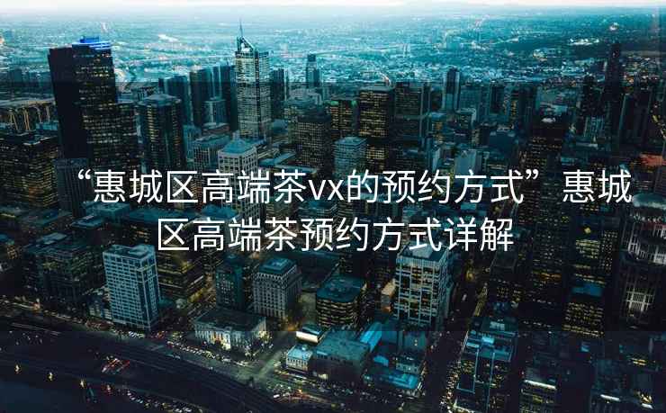 “惠城區(qū)高端茶vx的預約方式”惠城區(qū)高端茶預約方式詳解