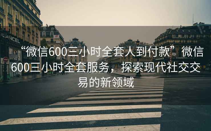 “微信600三小時(shí)全套人到付款”微信600三小時(shí)全套服務(wù)，探索現(xiàn)代社交交易的新領(lǐng)域