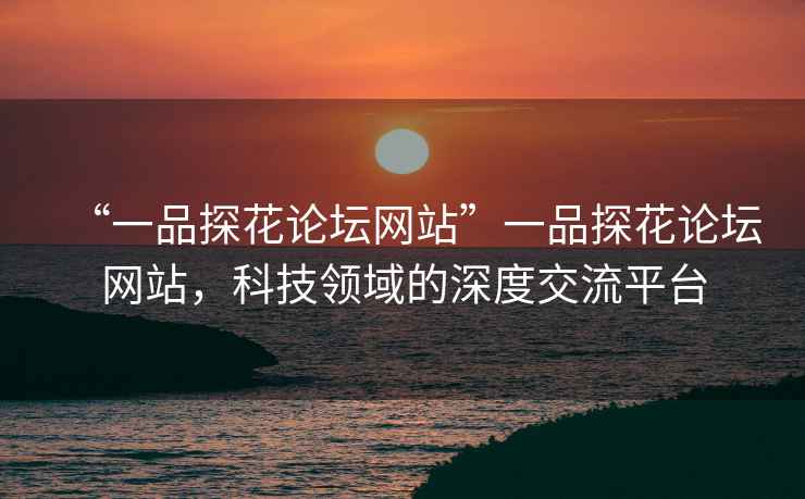 “一品探花論壇網(wǎng)站”一品探花論壇網(wǎng)站，科技領(lǐng)域的深度交流平臺