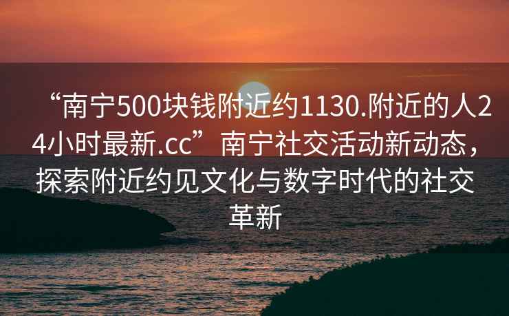 “南寧500塊錢附近約1130.附近的人24小時最新.cc”南寧社交活動新動態(tài)，探索附近約見文化與數(shù)字時代的社交革新