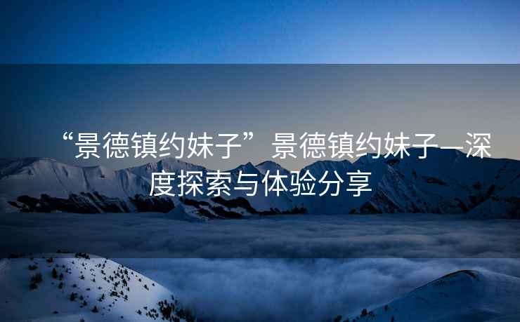 “景德鎮(zhèn)約妹子”景德鎮(zhèn)約妹子—深度探索與體驗分享