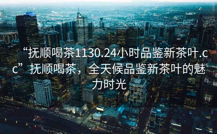 “撫順喝茶1130.24小時(shí)品鑒新茶葉.cc”撫順喝茶，全天候品鑒新茶葉的魅力時(shí)光