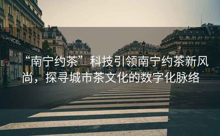 “南寧約茶”科技引領(lǐng)南寧約茶新風(fēng)尚，探尋城市茶文化的數(shù)字化脈絡(luò)