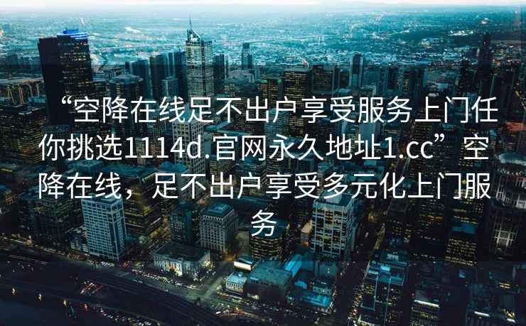 “空降在線足不出戶享受服務(wù)上門任你挑選1114d.官網(wǎng)永久地址1.cc”空降在線，足不出戶享受多元化上門服務(wù)