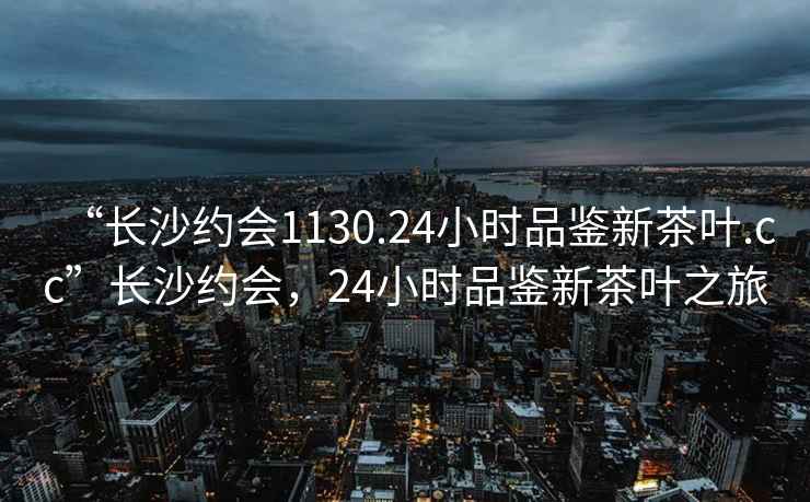 “長(zhǎng)沙約會(huì)1130.24小時(shí)品鑒新茶葉.cc”長(zhǎng)沙約會(huì)，24小時(shí)品鑒新茶葉之旅