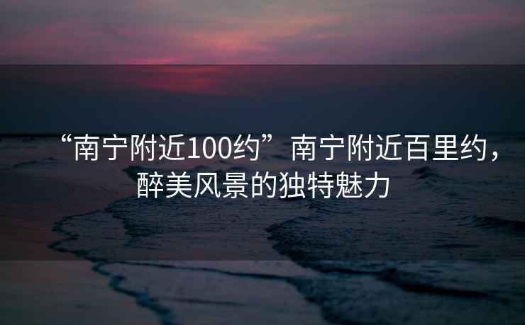 “南寧附近100約”南寧附近百里約，醉美風(fēng)景的獨特魅力