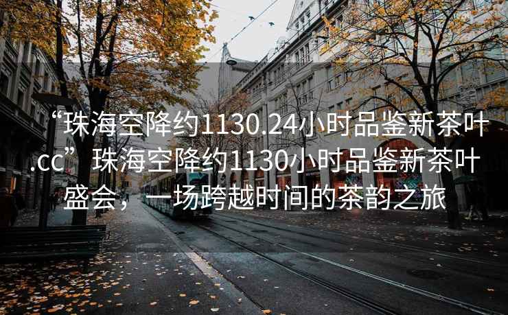 “珠?？战导s1130.24小時品鑒新茶葉.cc”珠海空降約1130小時品鑒新茶葉盛會，一場跨越時間的茶韻之旅