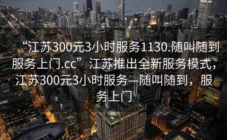 “江蘇300元3小時(shí)服務(wù)1130.隨叫隨到服務(wù)上門.cc”江蘇推出全新服務(wù)模式，江蘇300元3小時(shí)服務(wù)—隨叫隨到，服務(wù)上門