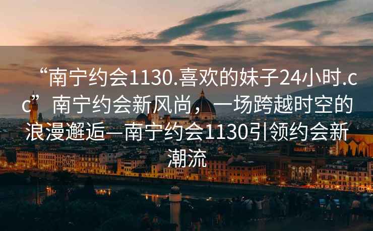 “南寧約會(huì)1130.喜歡的妹子24小時(shí).cc”南寧約會(huì)新風(fēng)尚，一場(chǎng)跨越時(shí)空的浪漫邂逅—南寧約會(huì)1130引領(lǐng)約會(huì)新潮流