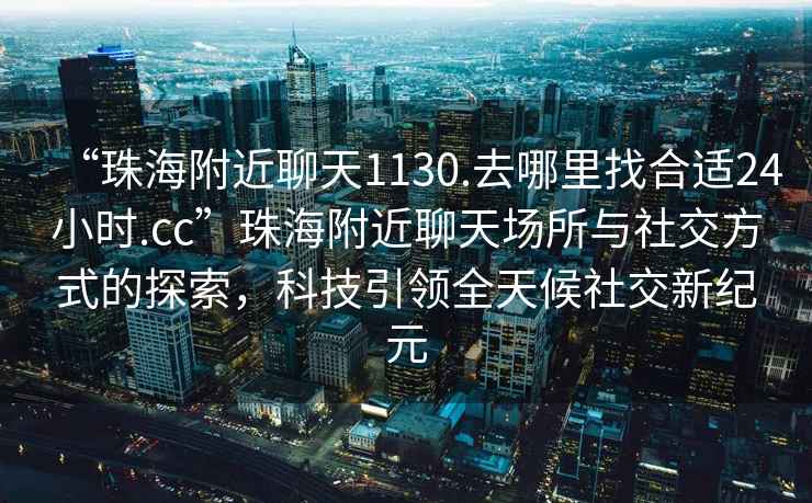 “珠海附近聊天1130.去哪里找合適24小時(shí).cc”珠海附近聊天場(chǎng)所與社交方式的探索，科技引領(lǐng)全天候社交新紀(jì)元