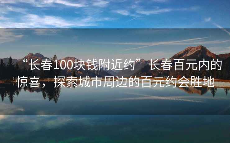 “長春100塊錢附近約”長春百元內(nèi)的驚喜，探索城市周邊的百元約會(huì)勝地