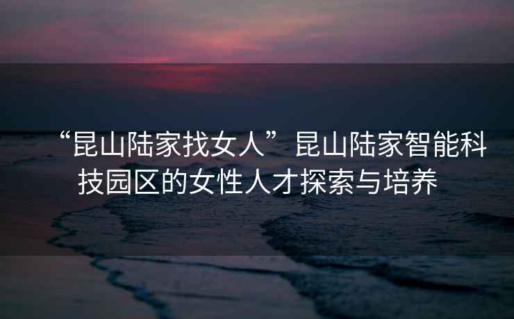 “昆山陸家找女人”昆山陸家智能科技園區(qū)的女性人才探索與培養(yǎng)